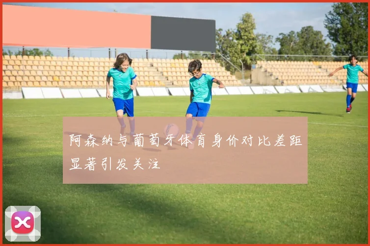 阿森纳与葡萄牙体育身价对比差距显著引发关注