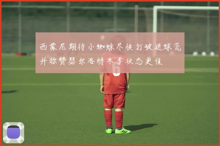 西蒙尼期待小蜘蛛尽快打破进球荒并称赞瑟尔洛特冬季状态更佳