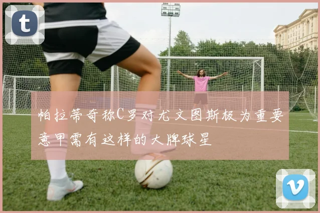 帕拉蒂奇称C罗对尤文图斯极为重要意甲需有这样的大牌球星