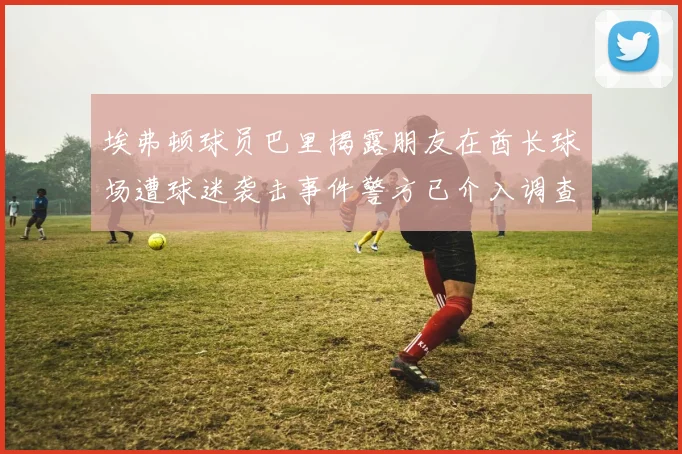 埃弗顿球员巴里揭露朋友在酋长球场遭球迷袭击事件警方已介入调查