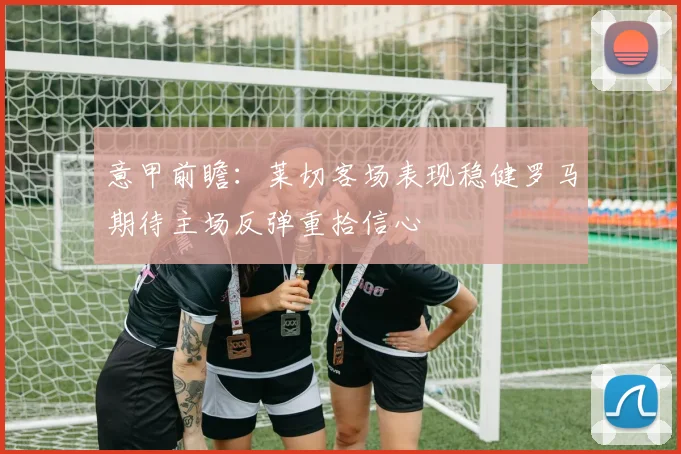 意甲前瞻：莱切客场表现稳健罗马期待主场反弹重拾信心