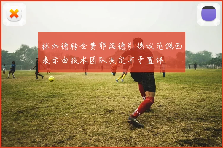 林加德转会费耶诺德引热议范佩西表示由技术团队决定不予置评