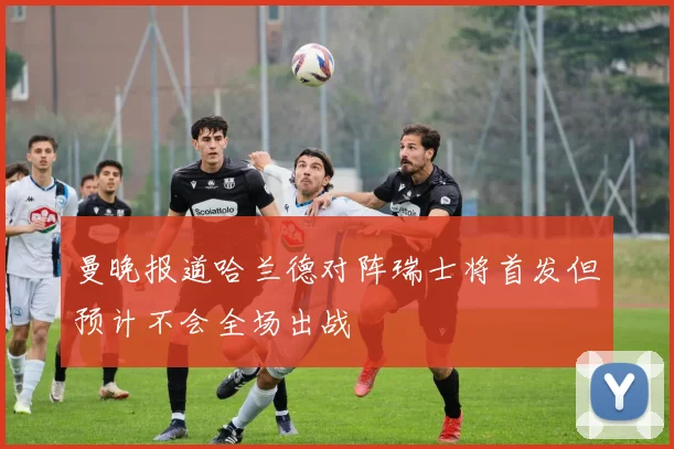 曼晚报道哈兰德对阵瑞士将首发但预计不会全场出战