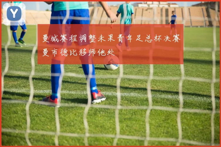 曼城赛程调整未果青年足总杯决赛曼市德比移师他处