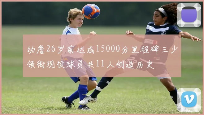 幼詹26岁前达成15000分里程碑三少领衔现役球员共11人创造历史