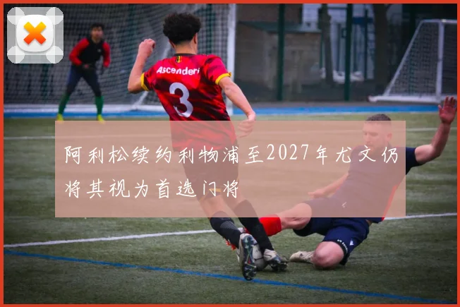 阿利松续约利物浦至2027年尤文仍将其视为首选门将