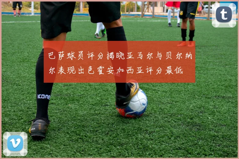 巴萨球员评分揭晓亚马尔与贝尔纳尔表现出色霍安加西亚评分最低