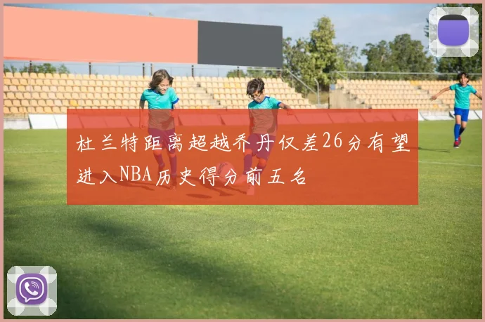 杜兰特距离超越乔丹仅差26分有望进入NBA历史得分前五名